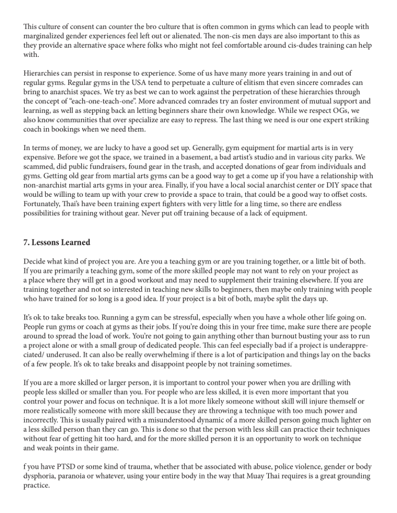 “This culture of consent can counter the bro culture that is often common in gyms which can lead to people with marginalized gender experiences feel left out or alienated. The non-cis men days are also important to this as they provide an alternative space where folks who might not feel comfortable around cis-dudes training can help with.  Hierarchies can persist in response to experience. Some of us have many more years training in and out of regular gyms. Regular gyms in the USA tend to perpetuate a culture of elitism that even sincere comrades can bring to anarchist spaces. We try as best we can to work against the perpetration of these hierarchies through the concept of “each-one-teach-one”. More advanced comrades try an foster environment of mutual support and learning, as well as stepping back an letting beginners share their own knowledge. While we respect OGs, we also know communities that over specialize are easy to repress. The last thing we need is our one expert striking coach in bookings when we need them.  In terms of money, we are lucky to have a good set up. Generally, gym equipment for martial arts is in very expensive. Before we got the space, we trained in a basement, a bad artist’s studio and in various city parks. We scammed, did public fundraisers, found gear in the trash, and accepted donations of gear from individuals and gyms. Getting old gear from martial arts gyms can be a good way to get a come up if you have a relationship with non-anarchist martial arts gyms in your area. Finally, if you have a local social anarchist center or DIY space that would be willing to team up with your crew to provide a space to train, that could be a good way to offset costs. Fortunately, Thai’s have been training expert fighters with very little for a ling time, so there are endless possibilities for training without gear. Never put off training because of a lack of equipment.  7. Lessons Learned  Decide what kind of project you are. Are you a teaching gym or are you training together, or a little bit of both. If you are primarily a teaching gym, some of the more skilled people may not want to rely on your project as  a place where they will get in a good workout and may need to supplement their training elsewhere. If you are training together and not so interested in teaching new skills to beginners, then maybe only training with people who have trained for so long is a good idea. If your project is a bit of both, maybe spli the days up.  I ok to take breaks too. Running a gym can be stressful, especially when you have a whole other life going on. People run gyms or coach at gyms as their jobs. If you’re doing this in your free time, make sure there are people around to spread the load of work. You’re not going to gain anything other than burnout busting your ass to run aproject alone or with a small group of dedicated people. This can feel especially bad if a project is underappre- ciated/ underused. It can also be really overwhelming if there is a lot of participation and things lay on the backs ofa few people. I’ ok to take breaks and disappoint people by not training sometimes.  If you are a more skilled or larger person, it is important to control your power when you are drilling with people less skilled or smaller than you. For people who are less skilled, it is even more important that you control your power and focus on technique. It is a lot more likely someone without skill will injure themself or more realistically someone with more skill because they are throwing a technique with too much power and incorrectly. This is usually paired with a misunderstood dynamic of a more skilled person going much lighter on aless skilled person than they can go. This is done so that the person with less skill can practice their techniques without fear of getting hit too hard, and for the more skilled person it is an opportunity to work on technique and weak points in their game.  fyou have PTSD or some kind of trauma, whether that be associated with abuse, police violence, gender or body dysphoria, paranoia or whatever, using your entire body in the way that Muay Thai requires is a great grounding practice. 